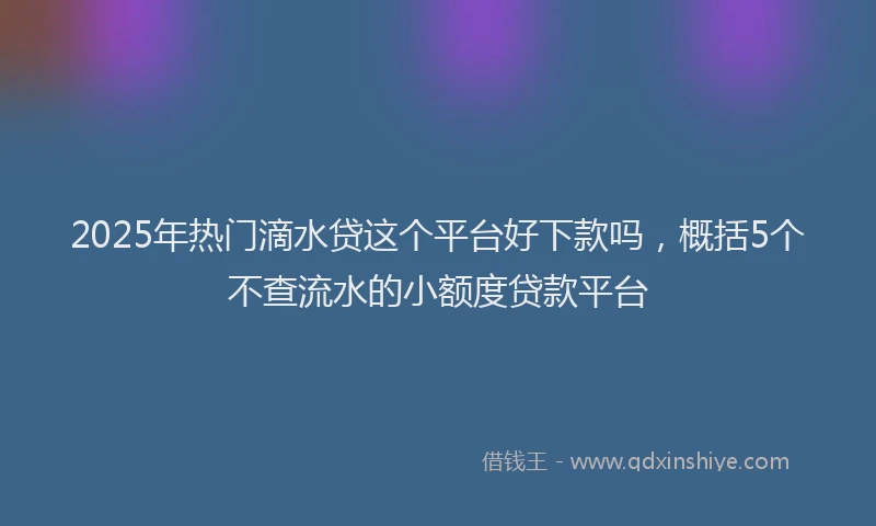 2025年热门滴水贷这个平台好下款吗，概括5个不查流水的小额度贷款平台