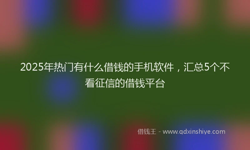 2025年热门有什么借钱的手机软件，汇总5个不看征信的借钱平台