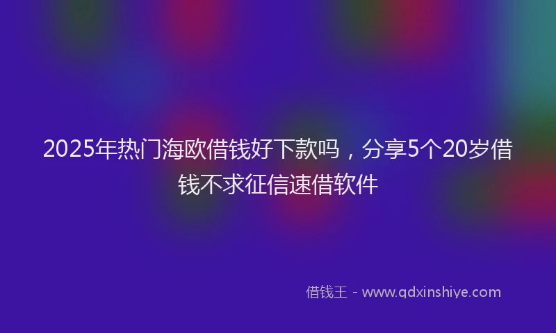 2025年热门海欧借钱好下款吗，分享5个20岁借钱不求征信速借软件