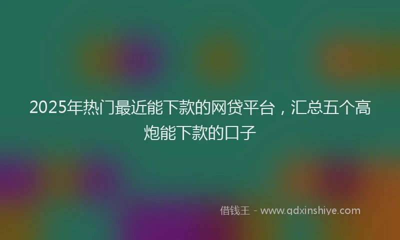 2025年热门最近能下款的网贷平台，汇总五个高炮能下款的口子