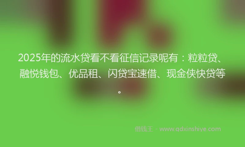2025年的流水贷看不看征信记录呢有：粒粒贷、融悦钱包、优品租、闪贷宝速借、现金侠快贷等。