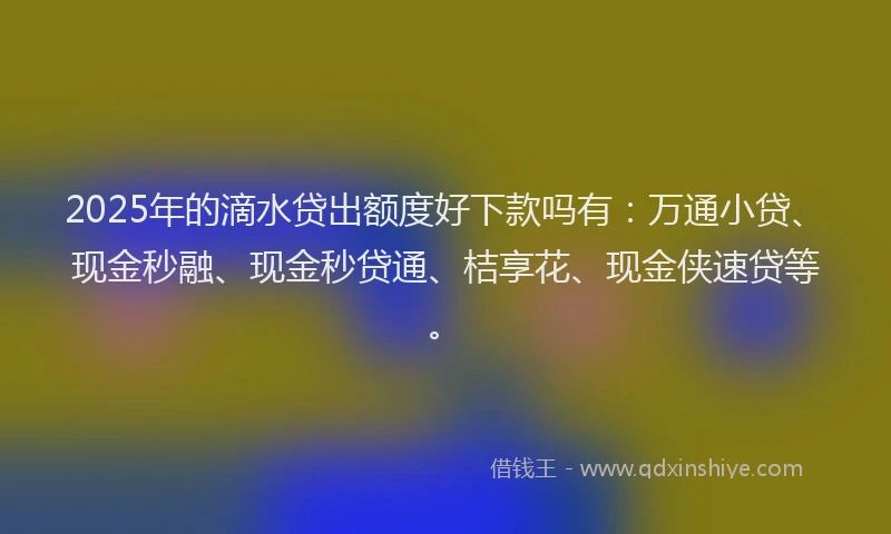 2025年的滴水贷出额度好下款吗有：万通小贷、现金秒融、现金秒贷通、桔享花、现金侠速贷等。