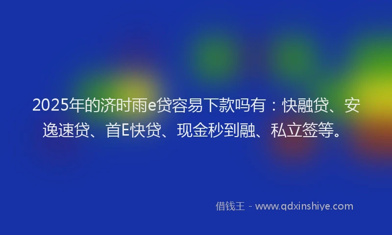 2025年的济时雨e贷容易下款吗有：快融贷、安逸速贷、首E快贷、现金秒到融、私立签等。