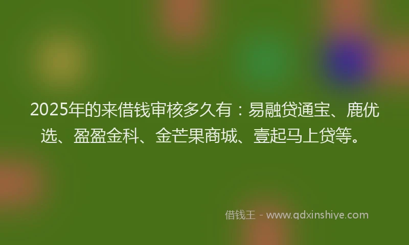 2025年的来借钱审核多久有：易融贷通宝、鹿优选、盈盈金科、金芒果商城、壹起马上贷等。