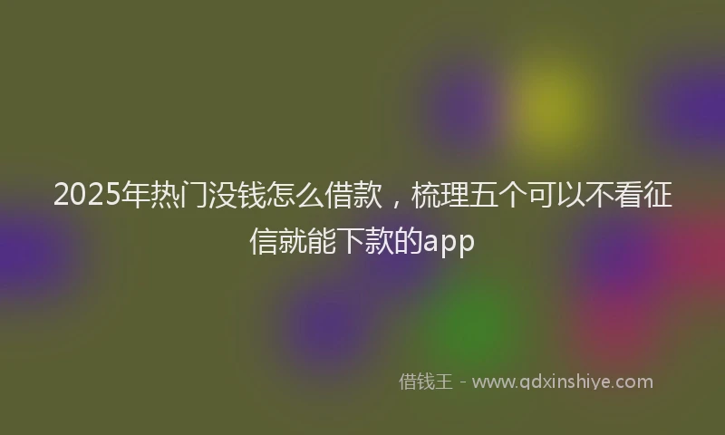 2025年热门没钱怎么借款，梳理五个可以不看征信就能下款的app