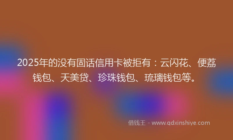 2025年的没有固话信用卡被拒有：云闪花、便荔钱包、天美贷、珍珠钱包、琉璃钱包等。