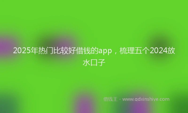 2025年热门比较好借钱的app，梳理五个2024放水口子