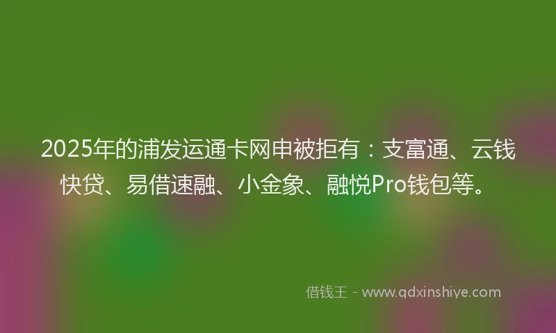 2025年的浦发运通卡网申被拒有：支富通、云钱快贷、易借速融、小金象、融悦Pro钱包等。