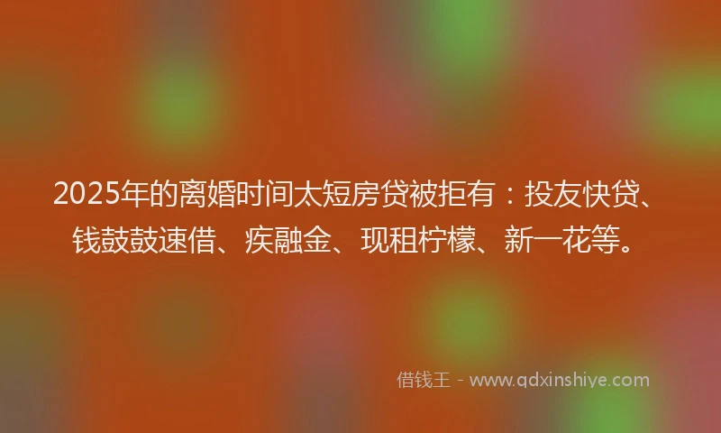2025年的离婚时间太短房贷被拒有：投友快贷、钱鼓鼓速借、疾融金、现租柠檬、新一花等。