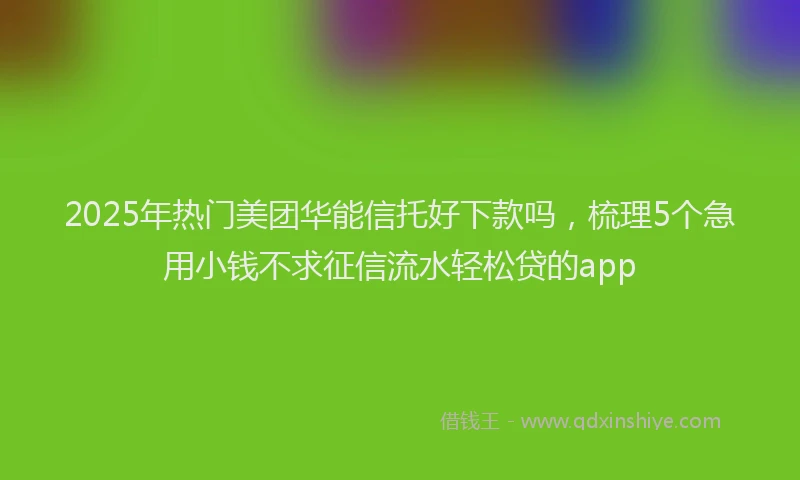 2025年热门美团华能信托好下款吗，梳理5个急用小钱不求征信流水轻松贷的app