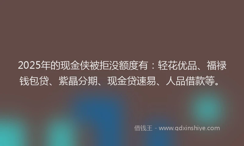 2025年的现金侠被拒没额度有:轻花优品、福禄钱包贷、紫晶分期、现金贷速易、人品借款等。