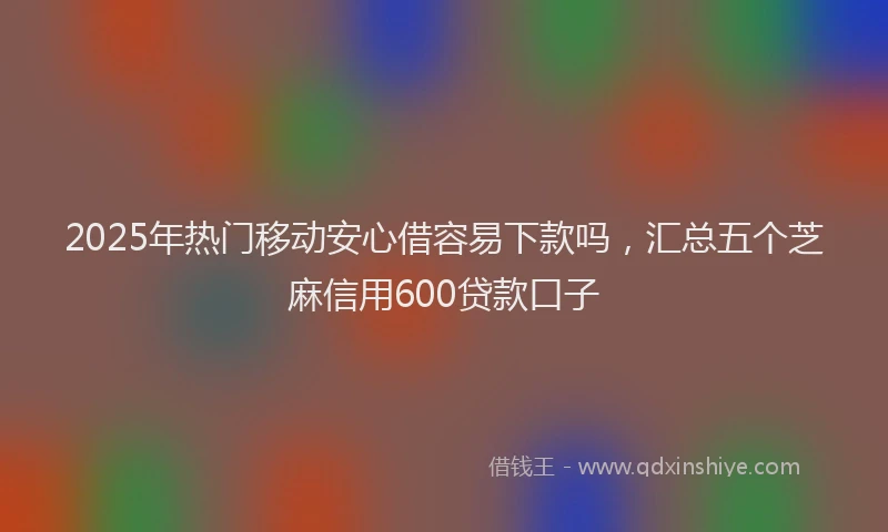 2025年热门移动安心借容易下款吗，汇总五个芝麻信用600贷款口子