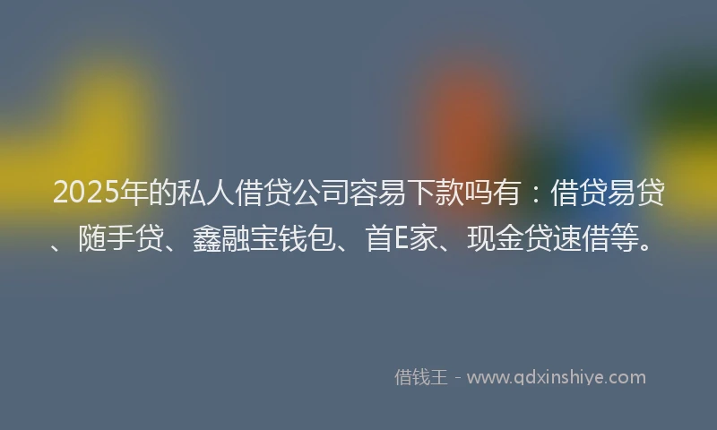 2025年的私人借贷公司容易下款吗有：借贷易贷、随手贷、鑫融宝钱包、首E家、现金贷速借等。