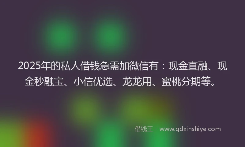 2025年的私人借钱急需加微信有：现金直融、现金秒融宝、小信优选、龙龙用、蜜桃分期等。