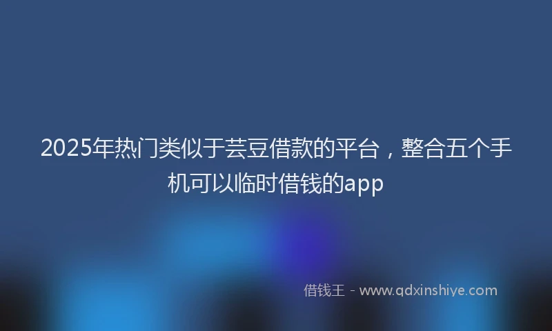 2025年热门类似于芸豆借款的平台，整合五个手机可以临时借钱的app