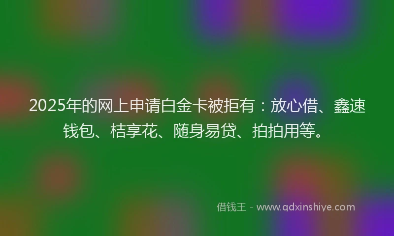 2025年的网上申请白金卡被拒有:放心借、鑫速钱包、桔享花、随身易贷、拍拍用等。