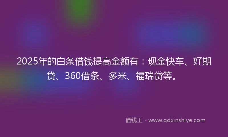 2025年的白条借钱提高金额有：现金快车、好期贷、360借条、多米、福瑞贷等。
