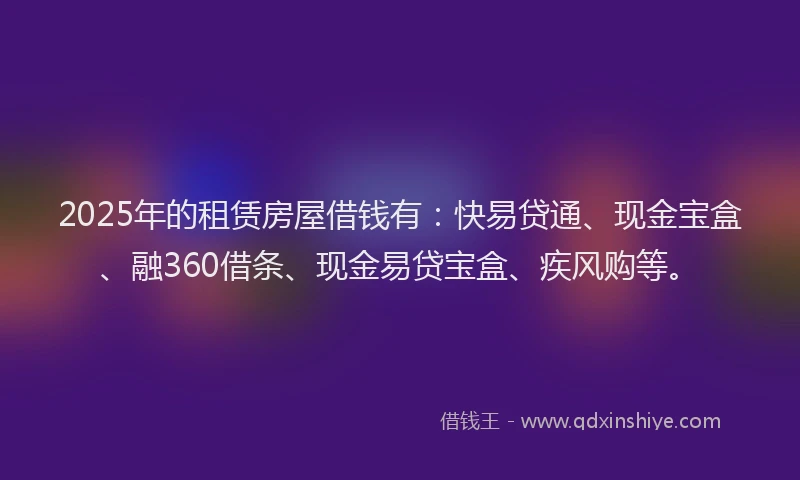 2025年的租赁房屋借钱有：快易贷通、现金宝盒、融360借条、现金易贷宝盒、疾风购等。