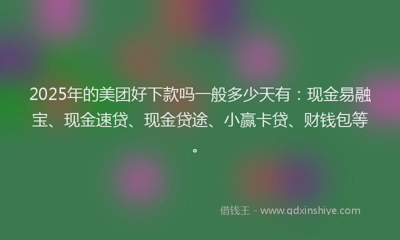 2025年的美团好下款吗一般多少天有：现金易融宝、现金速贷、现金贷途、小赢卡贷、财钱包等。