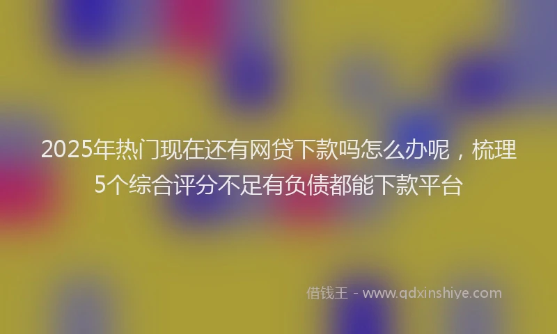 2025年热门现在还有网贷下款吗怎么办呢，梳理5个综合评分不足有负债都能下款平台