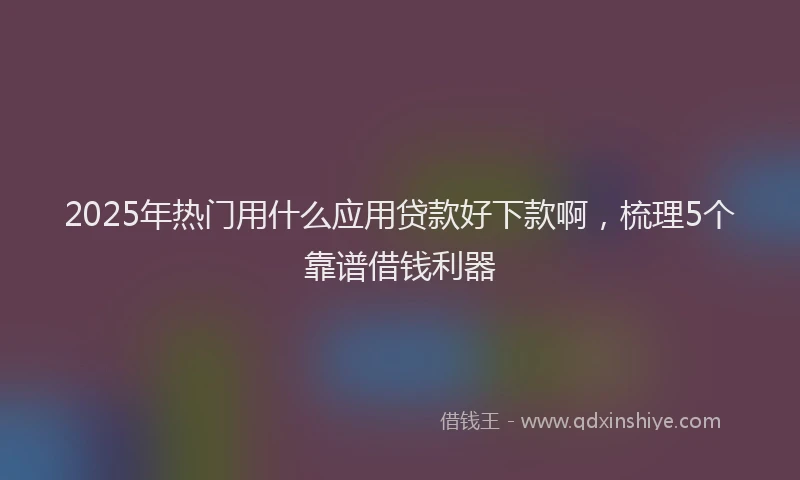 2025年热门用什么应用贷款好下款啊，梳理5个靠谱借钱利器