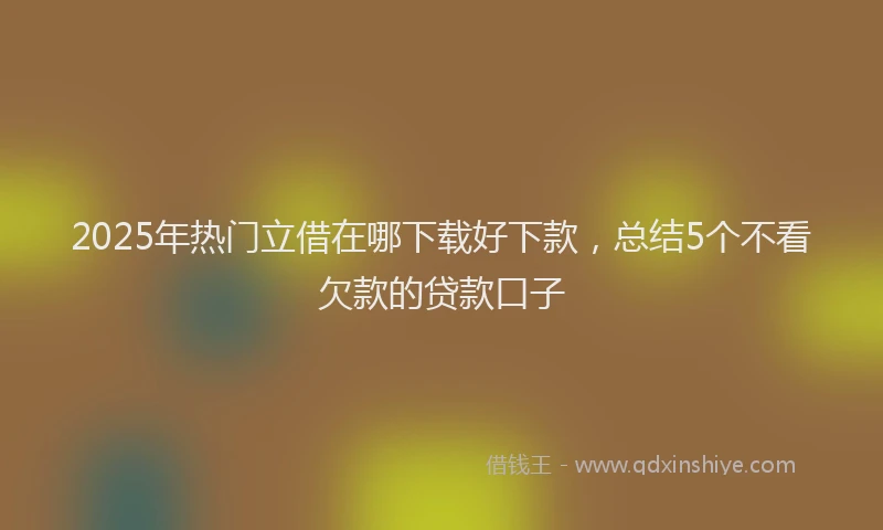 2025年热门立借在哪下载好下款，总结5个不看欠款的贷款口子