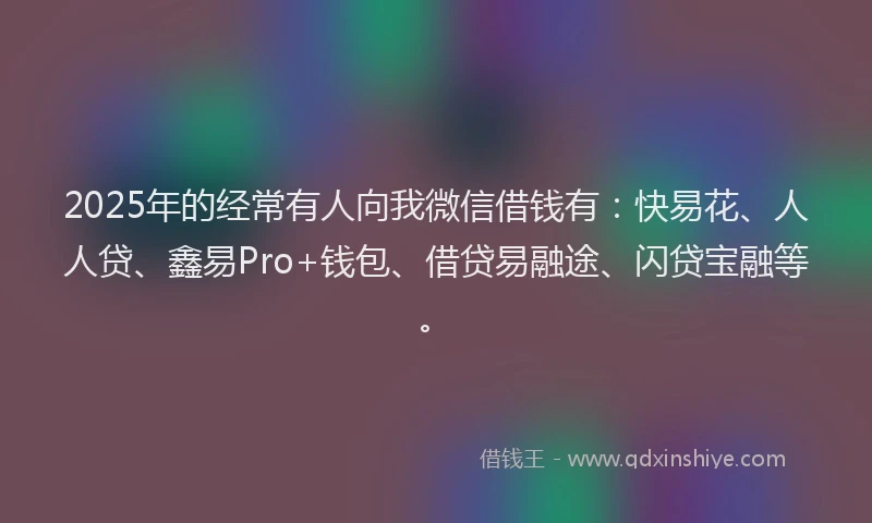 2025年的经常有人向我微信借钱有:快易花、人人贷、鑫易Pro+钱包、借贷易融途、闪贷宝融等。