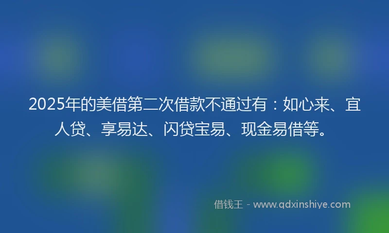 2025年的美借第二次借款不通过有：如心来、宜人贷、享易达、闪贷宝易、现金易借等。