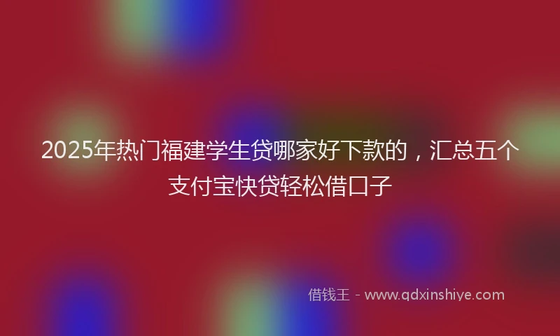 2025年热门福建学生贷哪家好下款的，汇总五个支付宝快贷轻松借口子