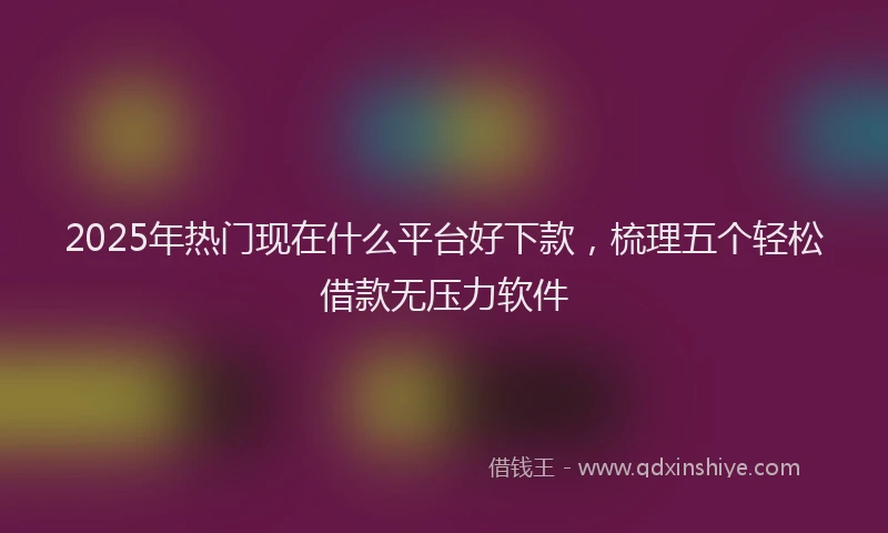 2025年热门现在什么平台好下款，梳理五个轻松借款无压力软件