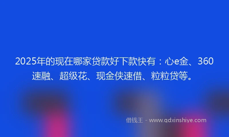 2025年的现在哪家贷款好下款快有：心e金、360速融、超级花、现金侠速借、粒粒贷等。