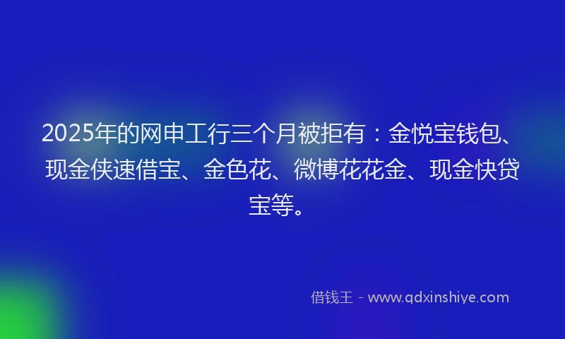 2025年的网申工行三个月被拒有:金悦宝钱包、现金侠速借宝、金色花、微博花花金、现金快贷宝等。