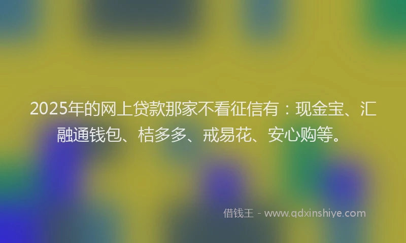 2025年的网上贷款那家不看征信有：现金宝、汇融通钱包、桔多多、戒易花、安心购等。