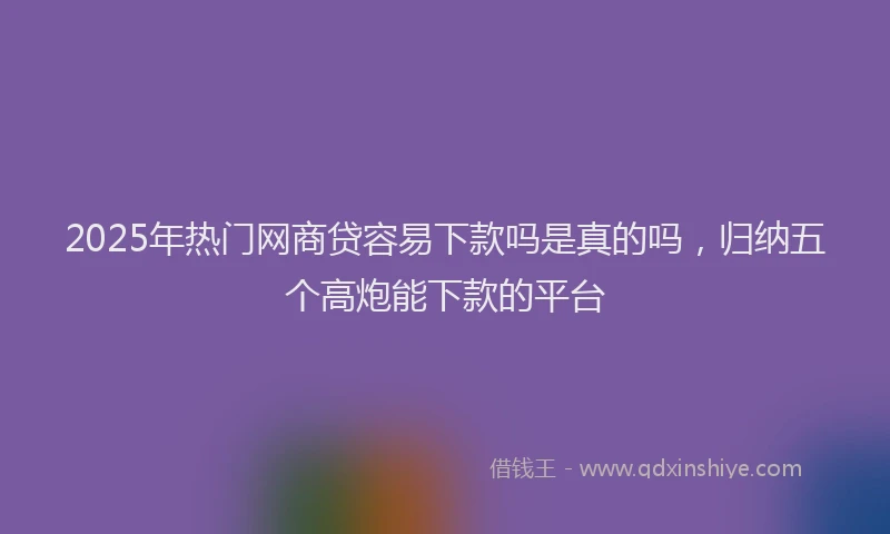2025年热门网商贷容易下款吗是真的吗，归纳五个高炮能下款的平台