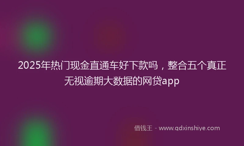 2025年热门现金直通车好下款吗，整合五个真正无视逾期大数据的网贷app