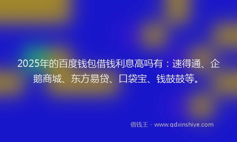2025年的百度钱包借钱利息高吗有：速得通、企鹅商城、东方易贷、口袋宝、钱鼓鼓等。