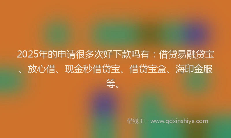 2025年的申请很多次好下款吗有：借贷易融贷宝、放心借、现金秒借贷宝、借贷宝盒、海印金服等。