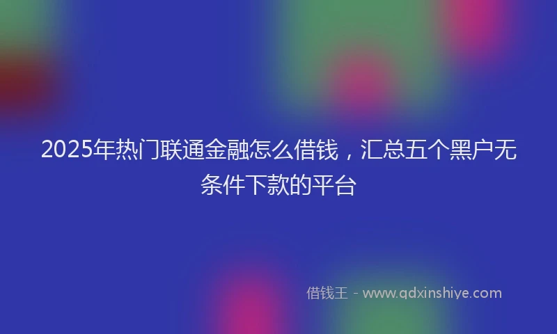 2025年热门联通金融怎么借钱，汇总五个黑户无条件下款的平台