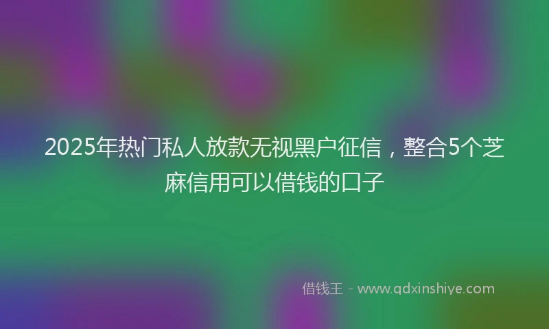 2025年热门私人放款无视黑户征信,整合5个芝麻信用可以借钱的口子