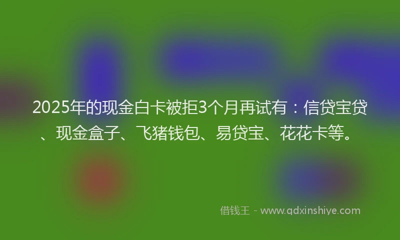 2025年的现金白卡被拒3个月再试有:信贷宝贷、现金盒子、飞猪钱包、易贷宝、花花卡等。