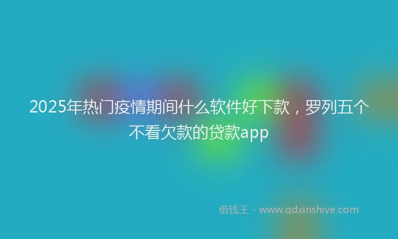 2025年热门疫情期间什么软件好下款,罗列五个不看欠款的贷款app