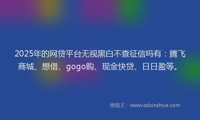 2025年的网贷平台无视黑白不查征信吗有:腾飞商城、想借、gogo购、现金快贷、日日盈等。