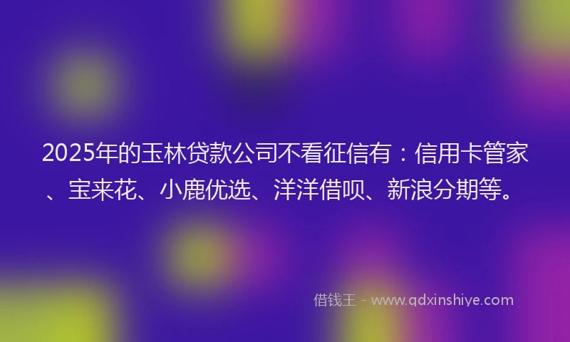 2025年的玉林贷款公司不看征信有：信用卡管家、宝来花、小鹿优选、洋洋借呗、新浪分期等。