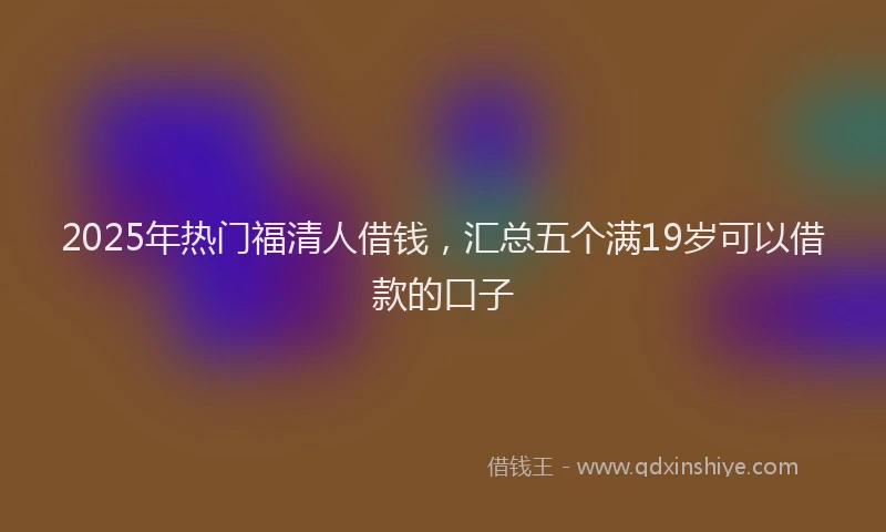 2025年热门福清人借钱,汇总五个满19岁可以借款的口子