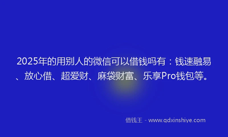 2025年的用别人的微信可以借钱吗有：钱速融易、放心借、超爱财、麻袋财富、乐享Pro钱包等。