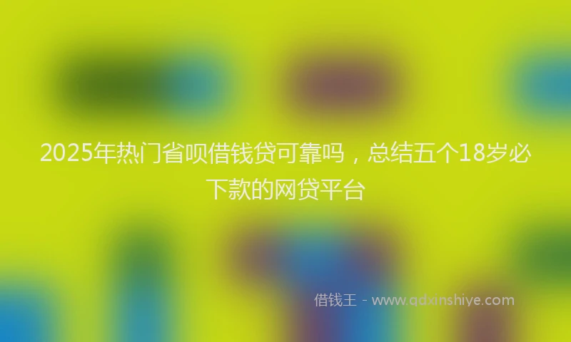 2025年热门省呗借钱贷可靠吗,总结五个18岁必下款的网贷平台