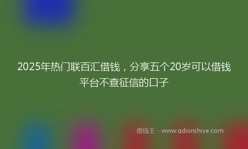 2025年热门联百汇借钱，分享五个20岁可以借钱平台不查征信的口子