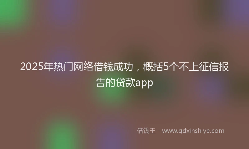2025年热门网络借钱成功，概括5个不上征信报告的贷款app