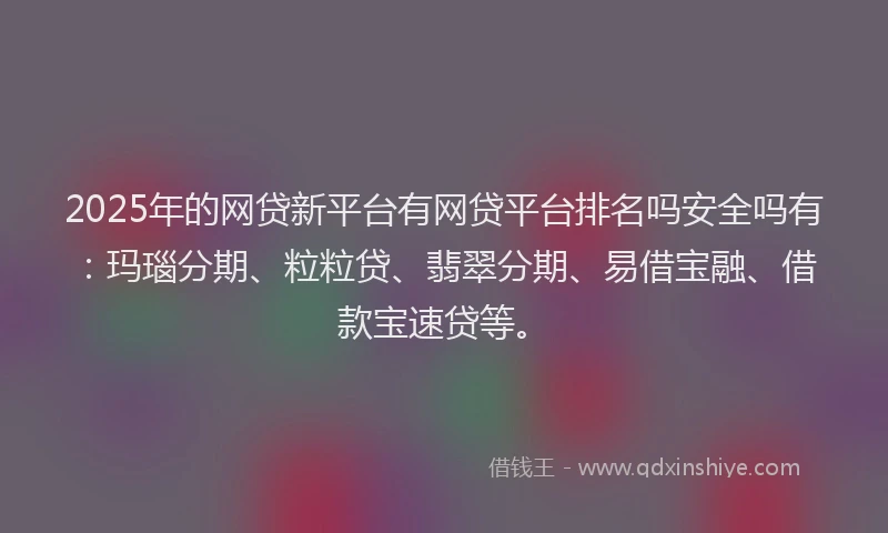 2025年的网贷新平台有网贷平台排名吗安全吗有：玛瑙分期、粒粒贷、翡翠分期、易借宝融、借款宝速贷等。