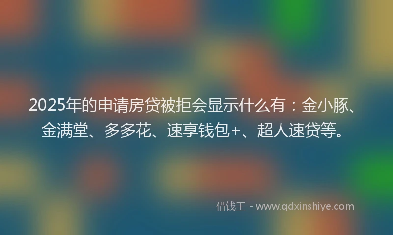 2025年的申请房贷被拒会显示什么有：金小豚、金满堂、多多花、速享钱包+、超人速贷等。